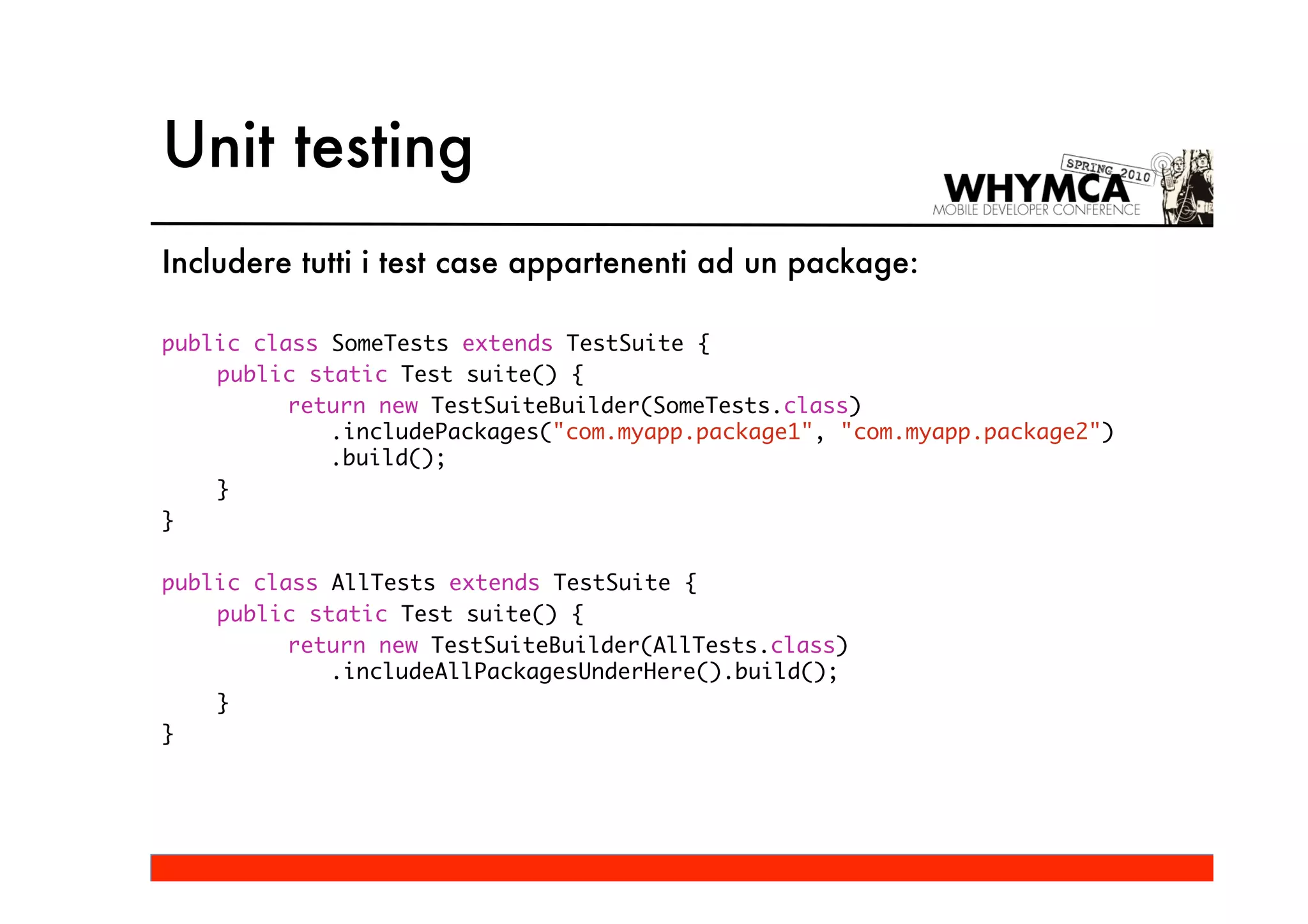 Unit testing
Includere tutti i test case appartenenti ad un package:

public class SomeTests extends TestSuite {
    public static Test suite() {
          return new TestSuiteBuilder(SomeTests.class)
             .includePackages("com.myapp.package1", "com.myapp.package2")
             .build();
    }
}

public class AllTests extends TestSuite {
    public static Test suite() {
          return new TestSuiteBuilder(AllTests.class)
             .includeAllPackagesUnderHere().build();
    }
}
 