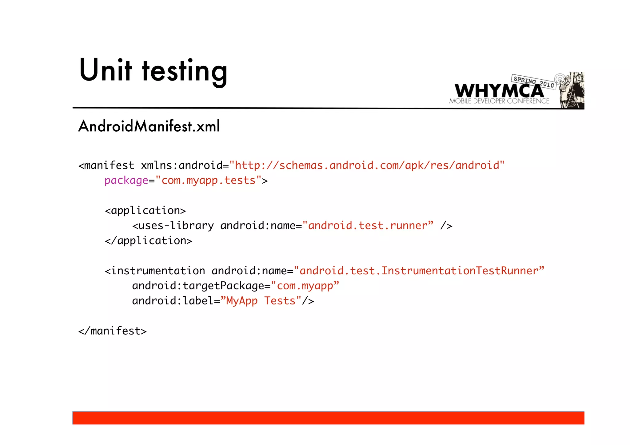 Unit testing
AndroidManifest.xml

<manifest xmlns:android="http://schemas.android.com/apk/res/android"
    package="com.myapp.tests">

    <application>
        <uses-library android:name="android.test.runner” />
    </application>

    <instrumentation android:name="android.test.InstrumentationTestRunner”
        android:targetPackage="com.myapp”
        android:label=”MyApp Tests"/>

</manifest>
 