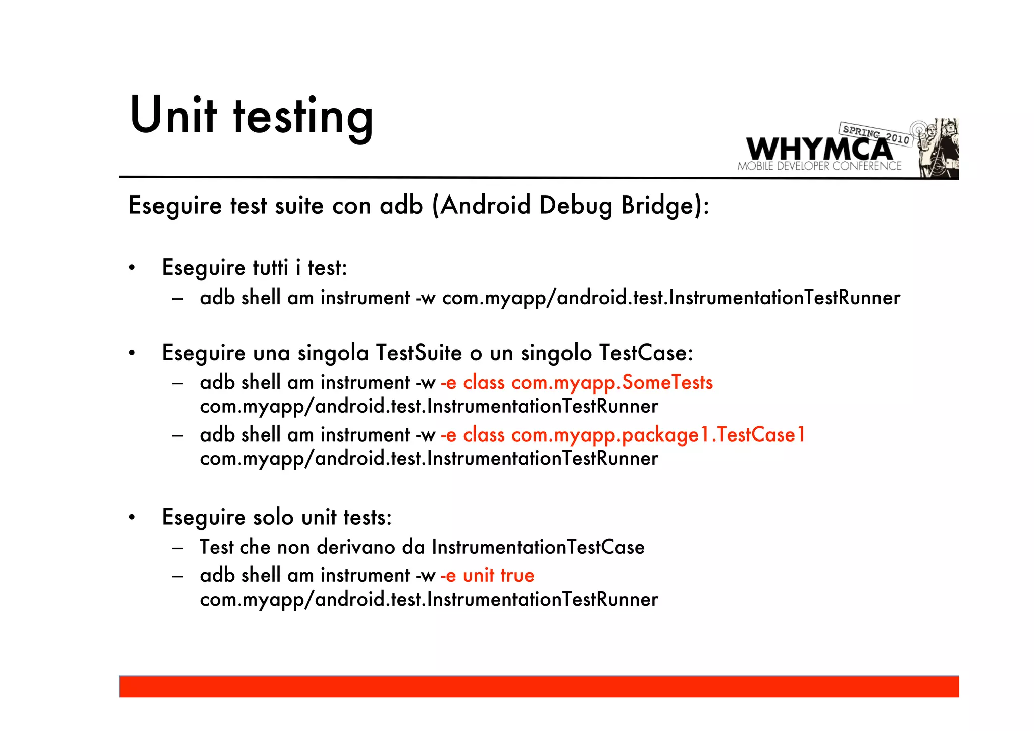 Unit testing
Eseguire test suite con adb (Android Debug Bridge):

•   Eseguire tutti i test:
     – adb shell am instrument -w com.myapp/android.test.InstrumentationTestRunner

•   Eseguire una singola TestSuite o un singolo TestCase:
     – adb shell am instrument -w -e class com.myapp.SomeTests
       com.myapp/android.test.InstrumentationTestRunner
     – adb shell am instrument -w -e class com.myapp.package1.TestCase1
       com.myapp/android.test.InstrumentationTestRunner


•   Eseguire solo unit tests:
     – Test che non derivano da InstrumentationTestCase
     – adb shell am instrument -w -e unit true
       com.myapp/android.test.InstrumentationTestRunner
 