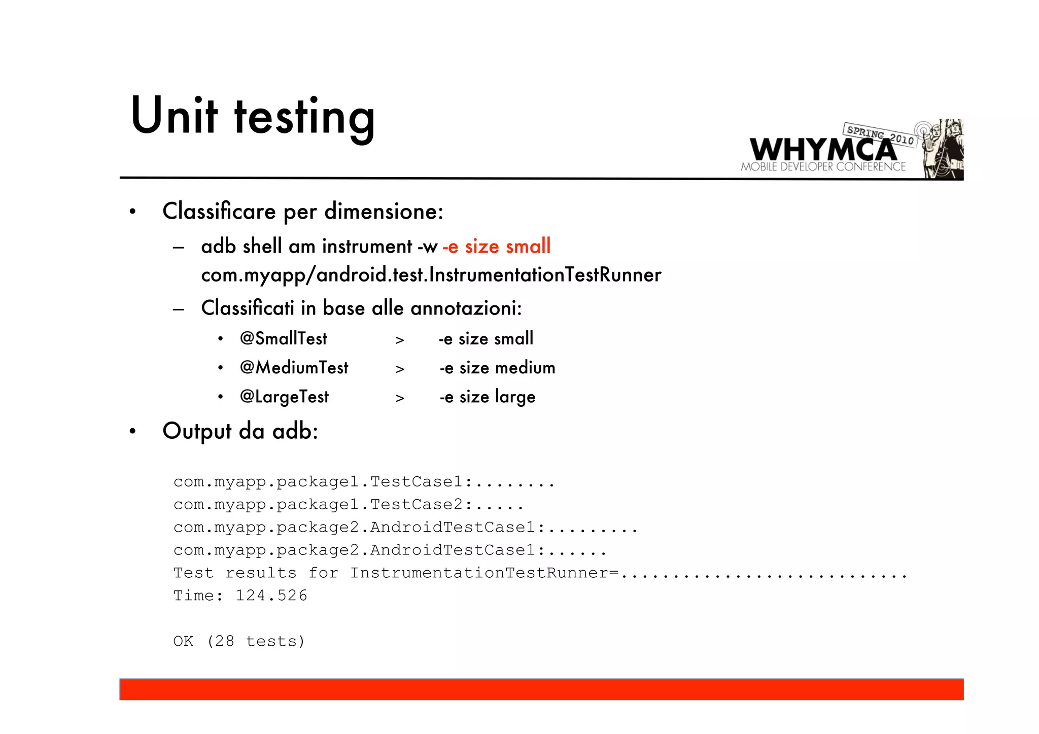 Unit testing
•   Classiﬁcare per dimensione:
     – adb shell am instrument -w -e size small
       com.myapp/android.test.InstrumentationTestRunner
     – Classiﬁcati in base alle annotazioni:
         • @SmallTest        >    -e size small
         • @MediumTest       >    -e size medium
         • @LargeTest        >    -e size large

•   Output da adb:

     com.myapp.package1.TestCase1:........
     com.myapp.package1.TestCase2:.....
     com.myapp.package2.AndroidTestCase1:.........
     com.myapp.package2.AndroidTestCase1:......
     Test results for InstrumentationTestRunner=............................
     Time: 124.526

     OK (28 tests)
 