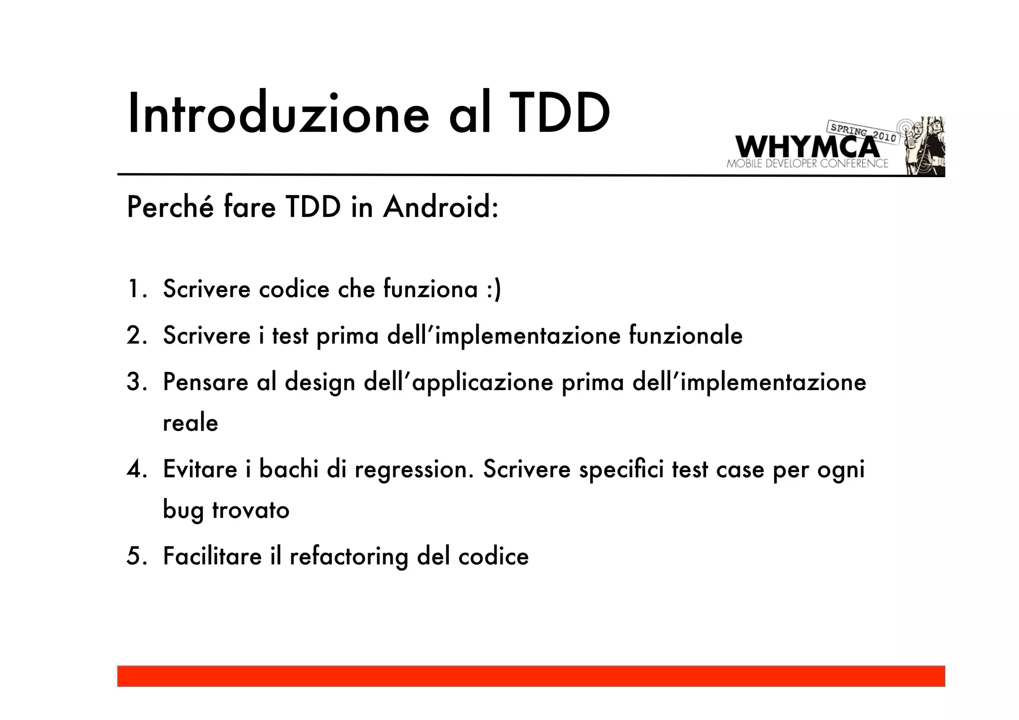 Introduzione al TDD
Perché fare TDD in Android:

1. Scrivere codice che funziona :)
2. Scrivere i test prima dell’implementazione funzionale
3. Pensare al design dell’applicazione prima dell’implementazione
   reale
4. Evitare i bachi di regression. Scrivere speciﬁci test case per ogni
   bug trovato
5. Facilitare il refactoring del codice
 