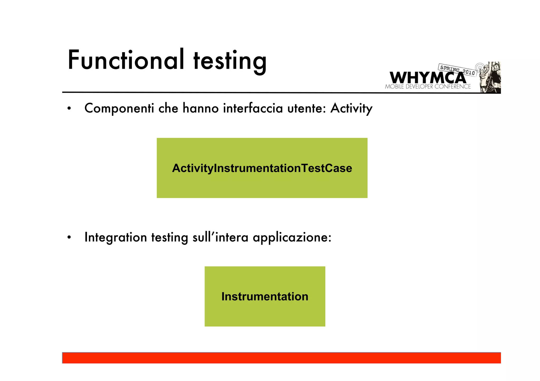 Functional testing
•   Componenti che hanno interfaccia utente: Activity



                   ActivityInstrumentationTestCase




•   Integration testing sull’intera applicazione:



                            Instrumentation
 