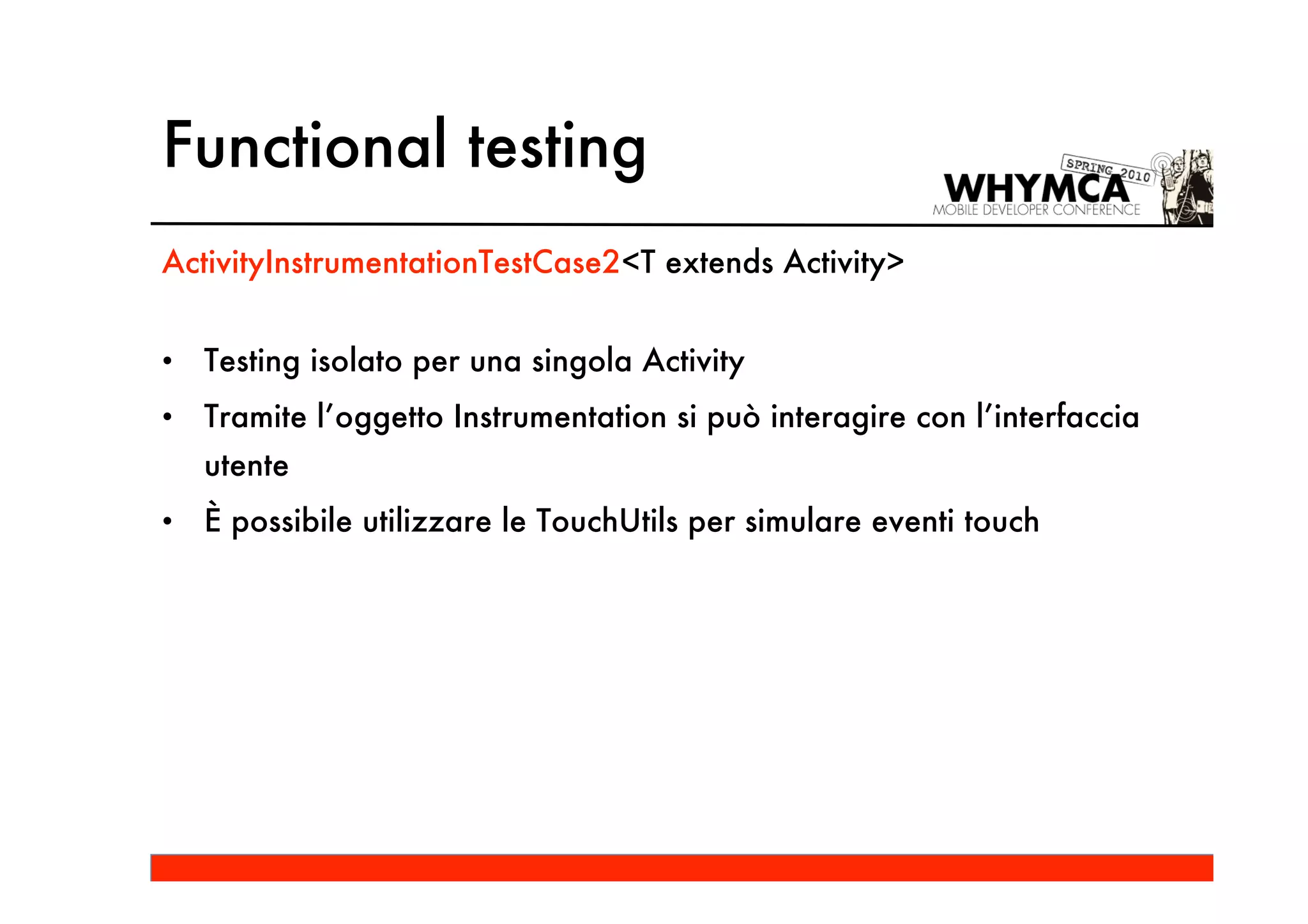 Functional testing
ActivityInstrumentationTestCase2<T extends Activity>


•   Testing isolato per una singola Activity
•   Tramite l’oggetto Instrumentation si può interagire con l’interfaccia
    utente
•   È possibile utilizzare le TouchUtils per simulare eventi touch
 