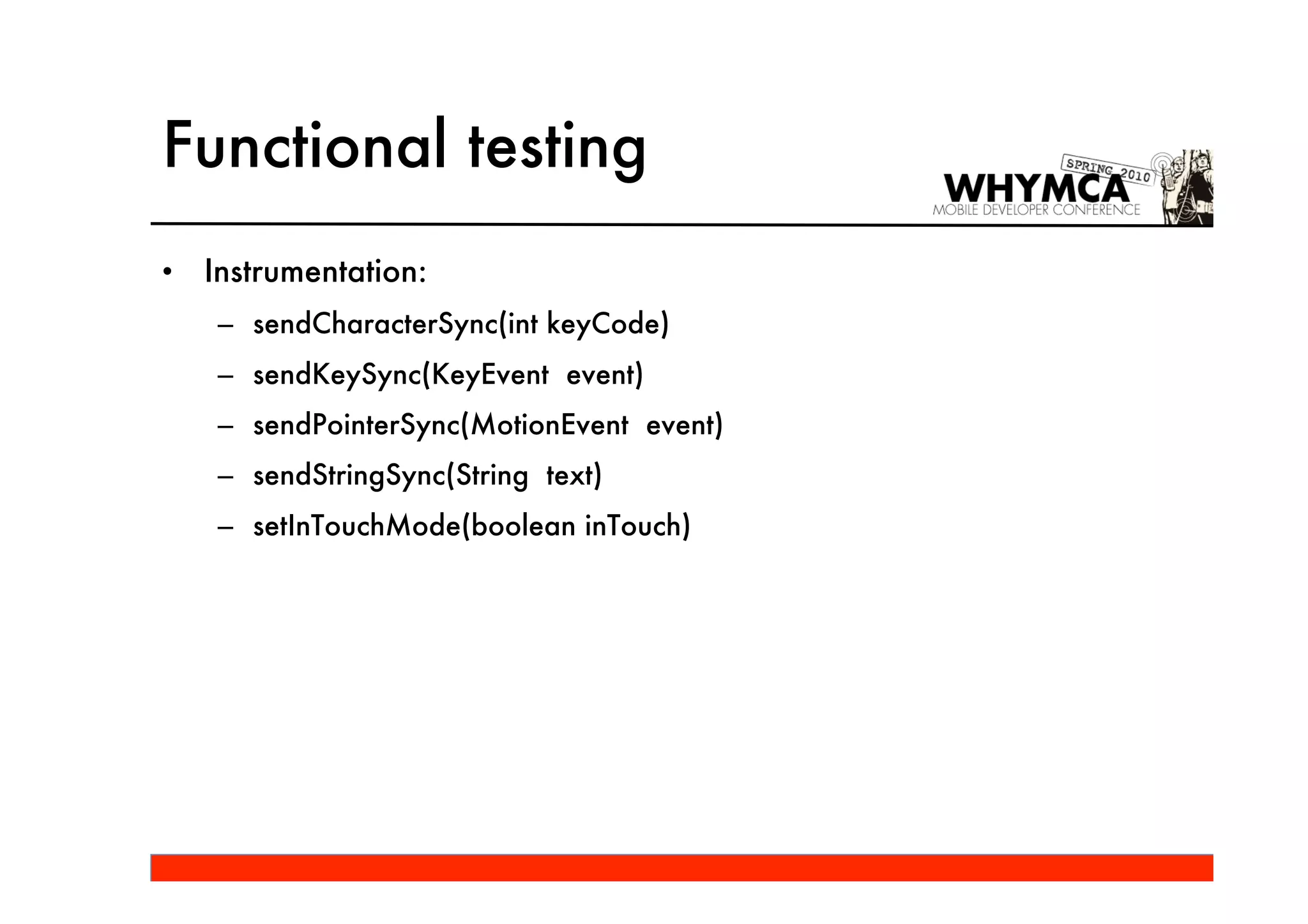 Functional testing
•   Instrumentation:
    – sendCharacterSync(int keyCode)
    – sendKeySync(KeyEvent event)
    – sendPointerSync(MotionEvent event)
    – sendStringSync(String text)
    – setInTouchMode(boolean inTouch)
 