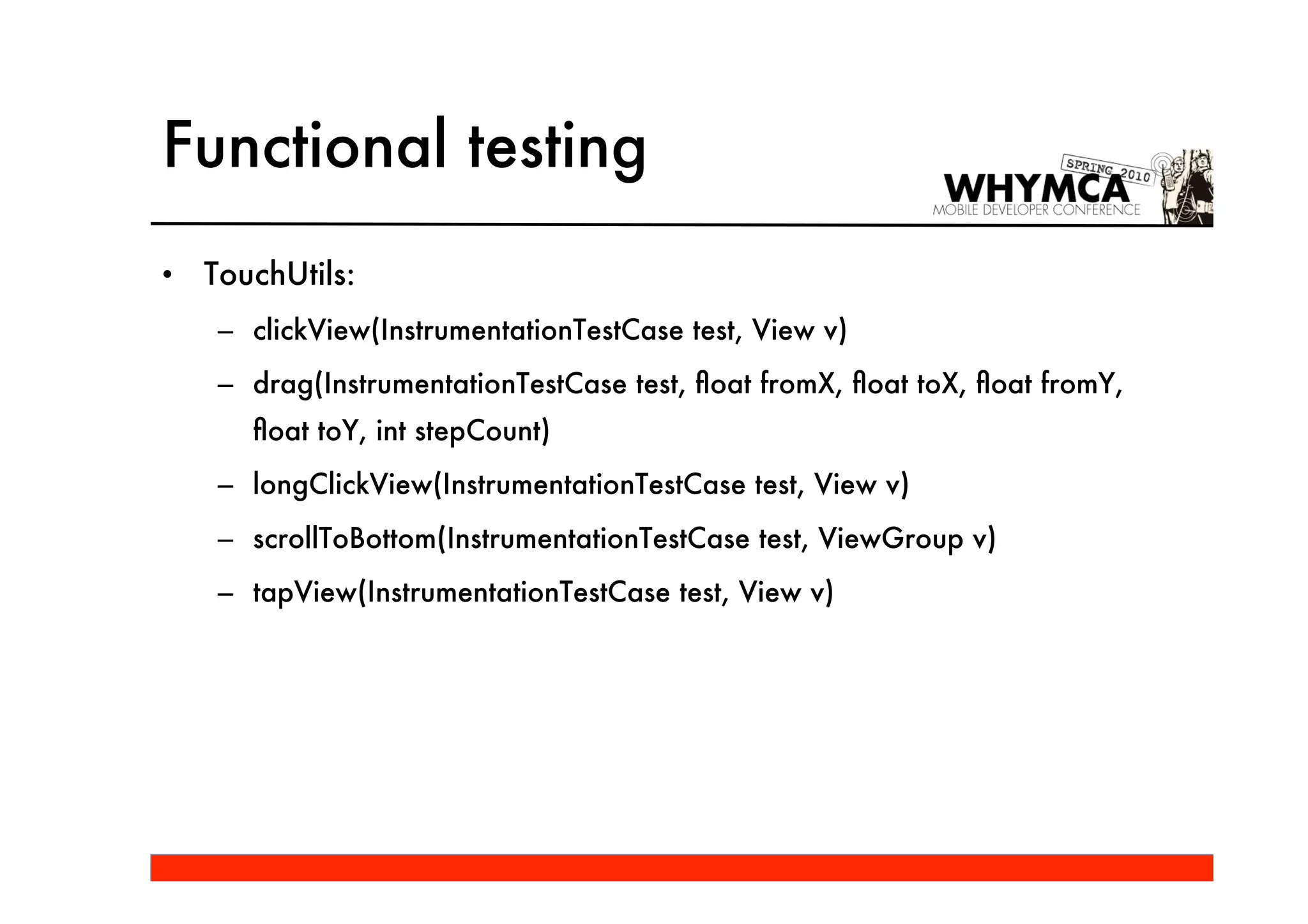 Functional testing
•   TouchUtils:
     – clickView(InstrumentationTestCase test, View v)
     – drag(InstrumentationTestCase test, ﬂoat fromX, ﬂoat toX, ﬂoat fromY,
       ﬂoat toY, int stepCount)
     – longClickView(InstrumentationTestCase test, View v)
     – scrollToBottom(InstrumentationTestCase test, ViewGroup v)
     – tapView(InstrumentationTestCase test, View v)
 