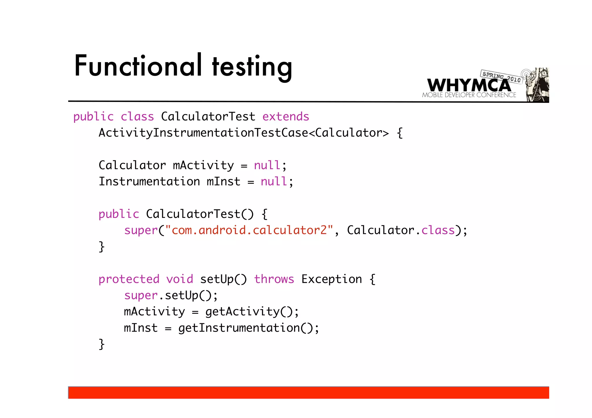 Functional testing
public class CalculatorTest extends
    ActivityInstrumentationTestCase<Calculator> {

   Calculator mActivity = null;
   Instrumentation mInst = null;

   public CalculatorTest() {
       super("com.android.calculator2", Calculator.class);
   }

   protected void setUp() throws Exception {
       super.setUp();
       mActivity = getActivity();
       mInst = getInstrumentation();
   }
 