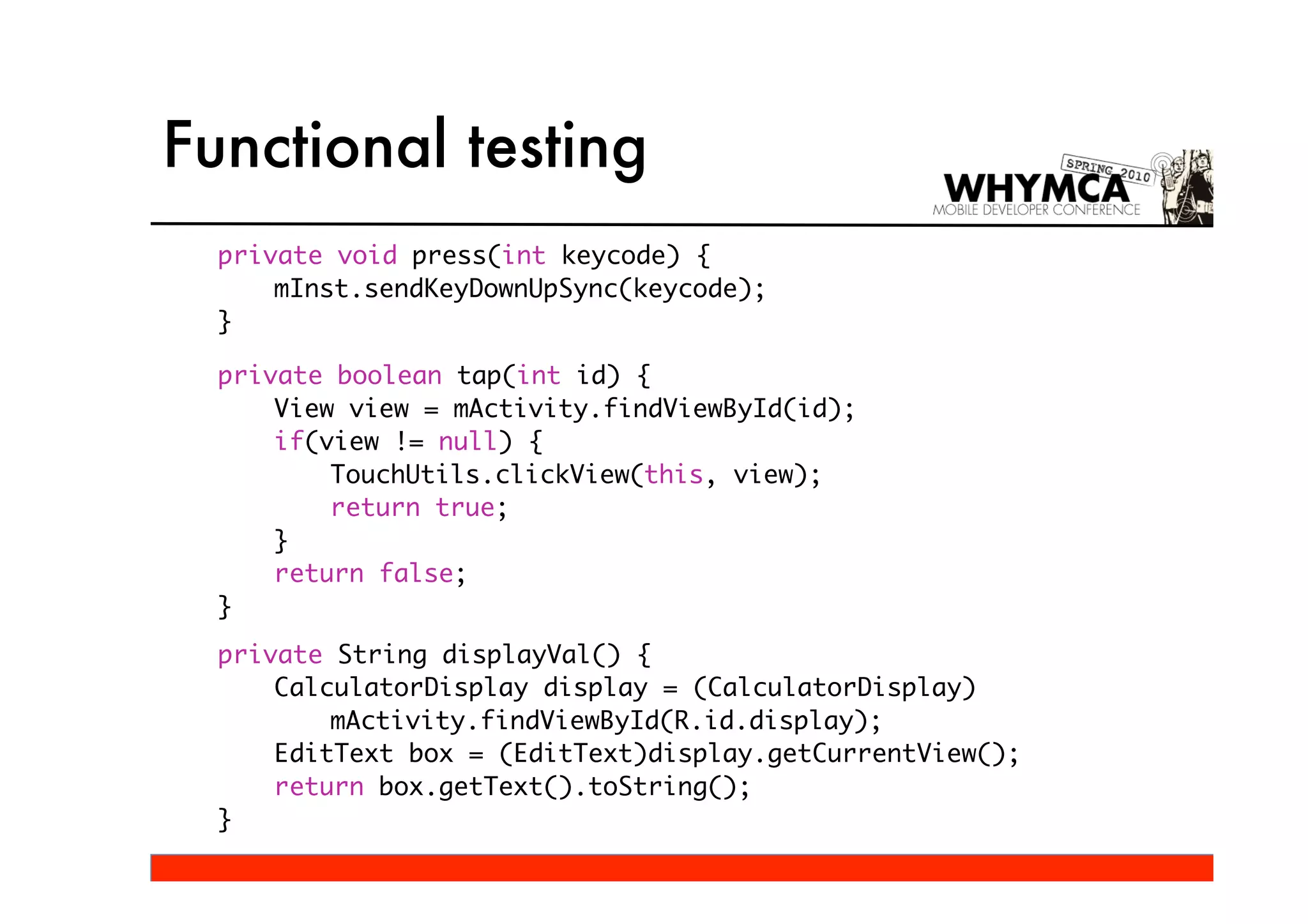 Functional testing
  private void press(int keycode) {
      mInst.sendKeyDownUpSync(keycode);
  }

  private boolean tap(int id) {
      View view = mActivity.findViewById(id);
      if(view != null) {
          TouchUtils.clickView(this, view);
          return true;
      }
      return false;
  }
  private String displayVal() {
      CalculatorDisplay display = (CalculatorDisplay)
          mActivity.findViewById(R.id.display);
      EditText box = (EditText)display.getCurrentView();
      return box.getText().toString();
  }
 