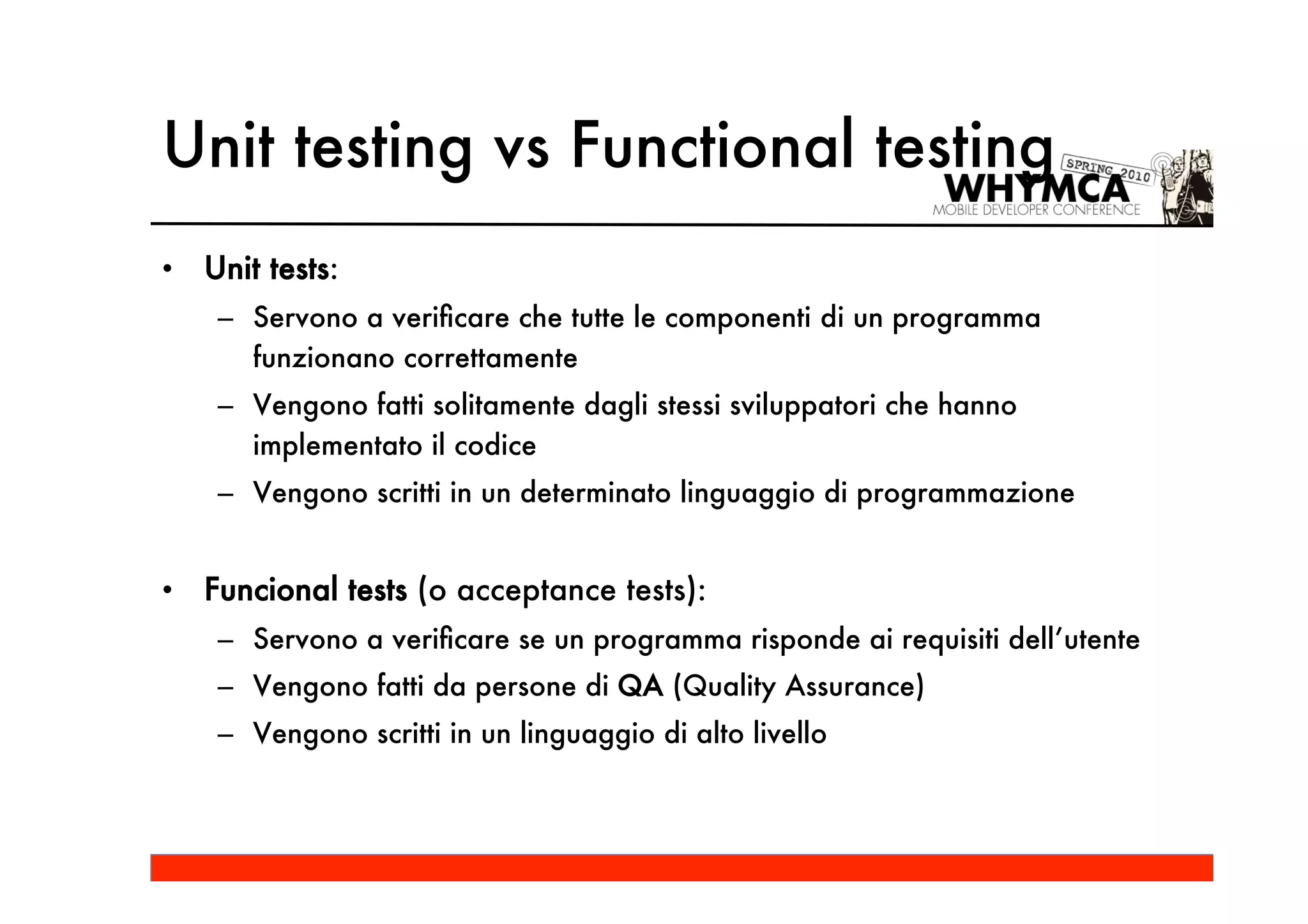 Unit testing vs Functional testing
•   Unit tests:
     – Servono a veriﬁcare che tutte le componenti di un programma
       funzionano correttamente
     – Vengono fatti solitamente dagli stessi sviluppatori che hanno
       implementato il codice
     – Vengono scritti in un determinato linguaggio di programmazione


•   Funcional tests (o acceptance tests):
     – Servono a veriﬁcare se un programma risponde ai requisiti dell’utente
     – Vengono fatti da persone di QA (Quality Assurance)
     – Vengono scritti in un linguaggio di alto livello
 
