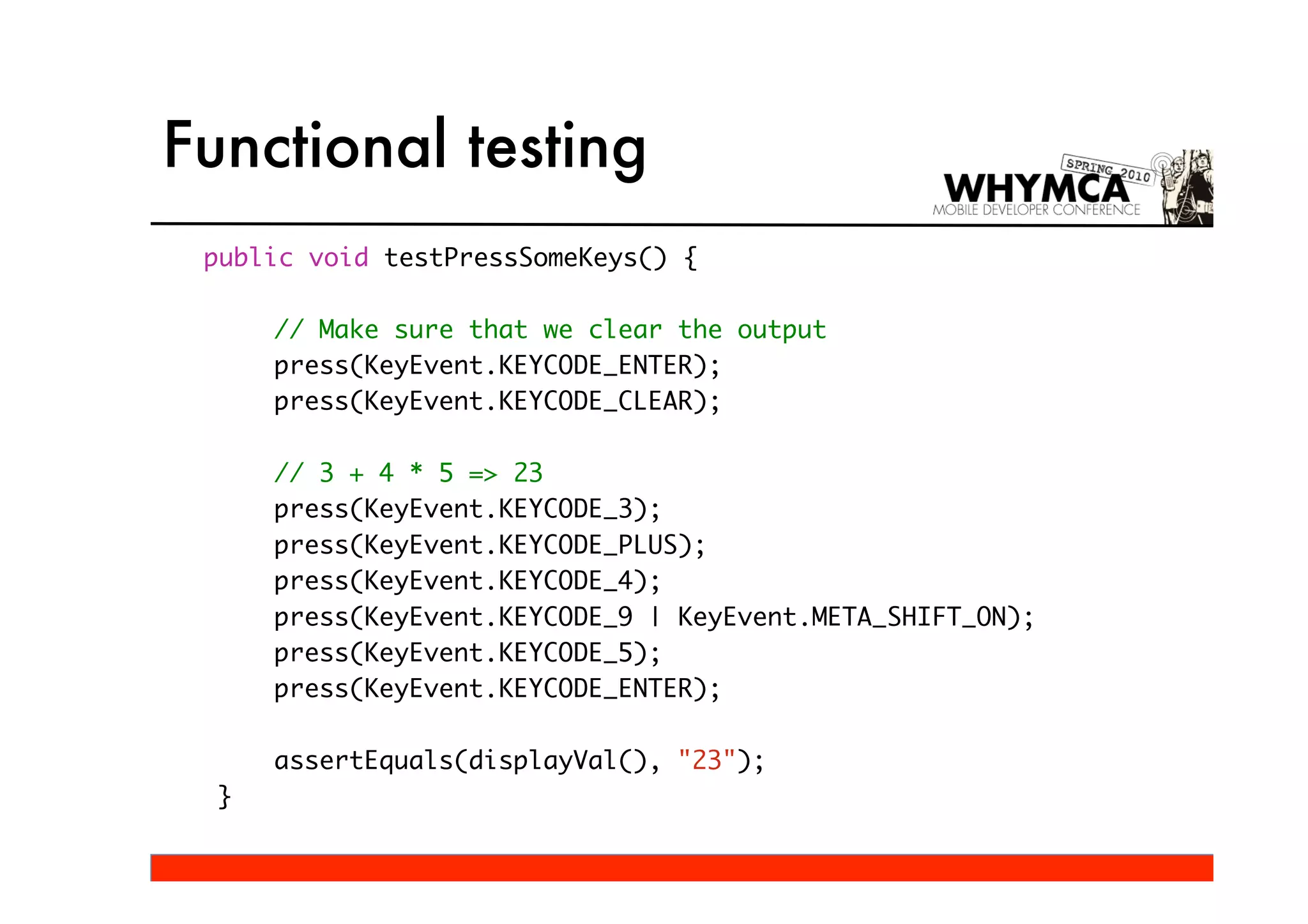 Functional testing
 public void testPressSomeKeys() {

      // Make sure that we clear the output
      press(KeyEvent.KEYCODE_ENTER);
      press(KeyEvent.KEYCODE_CLEAR);

      // 3 + 4 * 5 => 23
      press(KeyEvent.KEYCODE_3);
      press(KeyEvent.KEYCODE_PLUS);
      press(KeyEvent.KEYCODE_4);
      press(KeyEvent.KEYCODE_9 | KeyEvent.META_SHIFT_ON);
      press(KeyEvent.KEYCODE_5);
      press(KeyEvent.KEYCODE_ENTER);

      assertEquals(displayVal(), "23");
  }
 