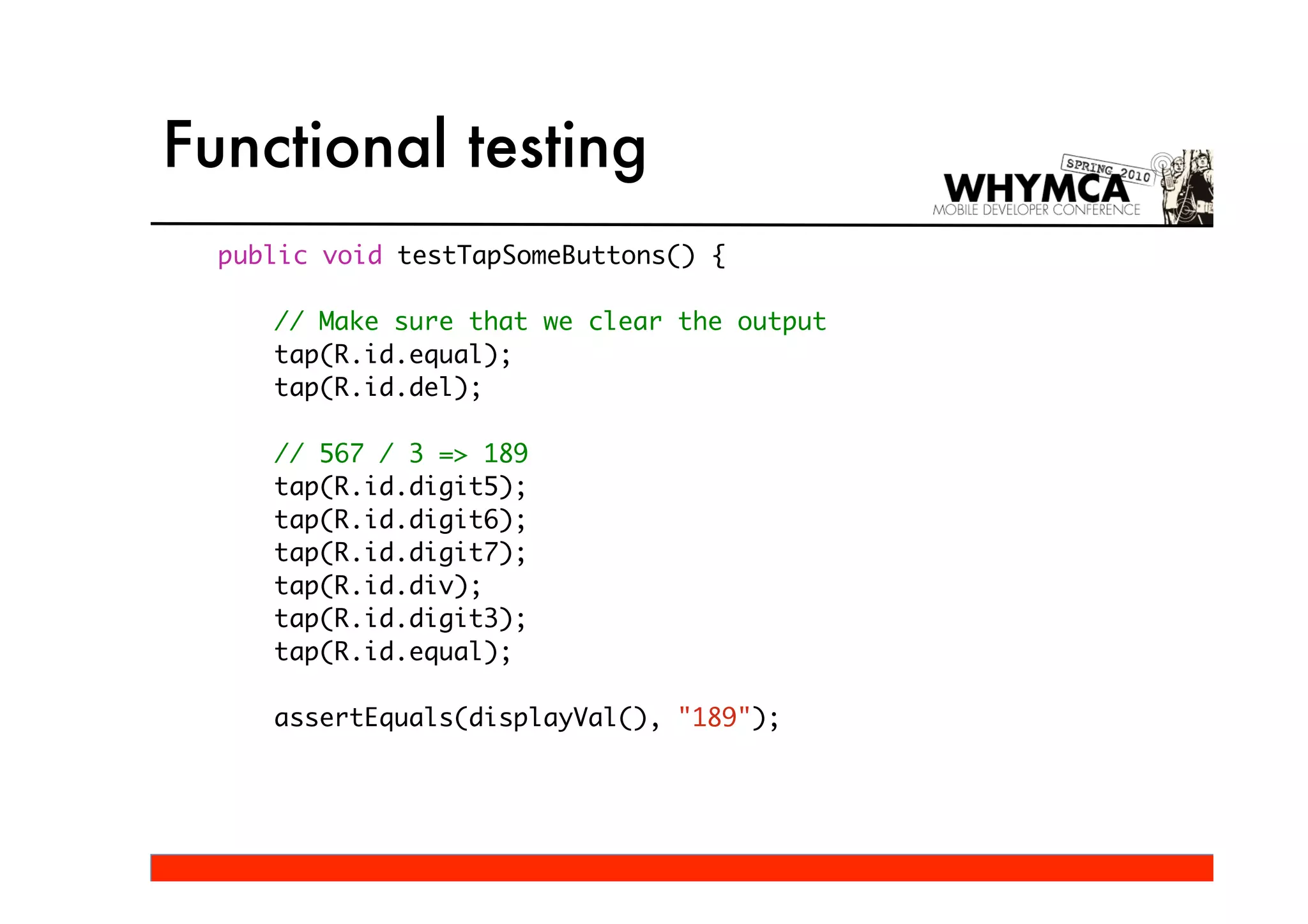 Functional testing
  public void testTapSomeButtons() {

     // Make sure that we clear the output
     tap(R.id.equal);
     tap(R.id.del);

     // 567 / 3 => 189
     tap(R.id.digit5);
     tap(R.id.digit6);
     tap(R.id.digit7);
     tap(R.id.div);
     tap(R.id.digit3);
     tap(R.id.equal);

     assertEquals(displayVal(), "189");
 