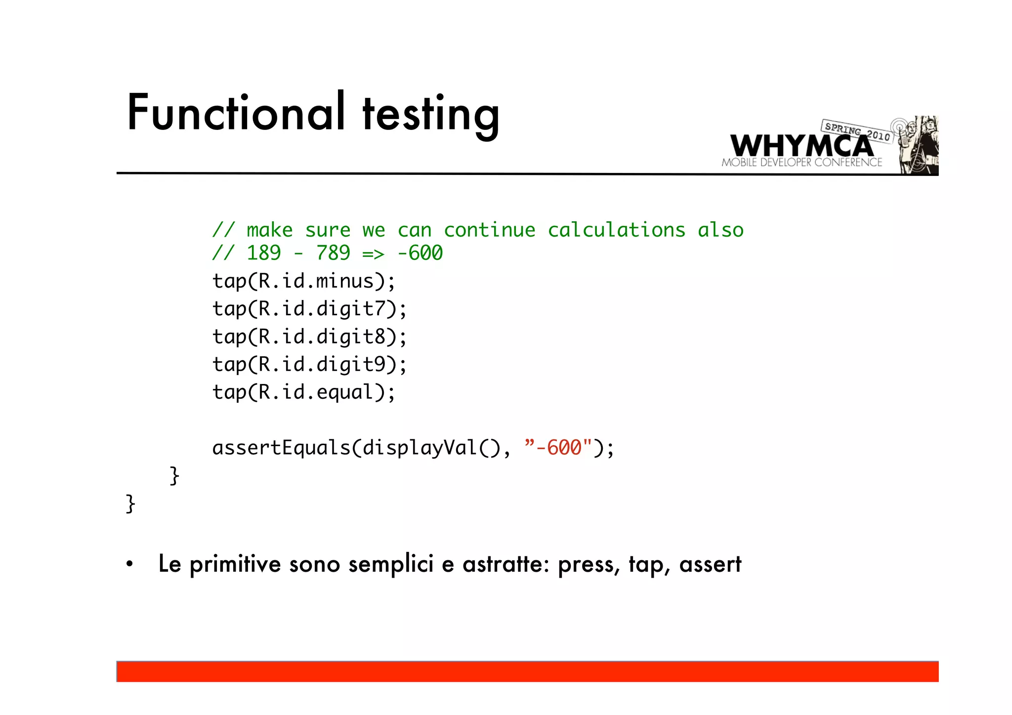 Functional testing

         // make sure we can continue calculations also
         // 189 - 789 => -600
         tap(R.id.minus);
         tap(R.id.digit7);
         tap(R.id.digit8);
         tap(R.id.digit9);
         tap(R.id.equal);

         assertEquals(displayVal(), ”-600");
     }
}


•   Le primitive sono semplici e astratte: press, tap, assert
 