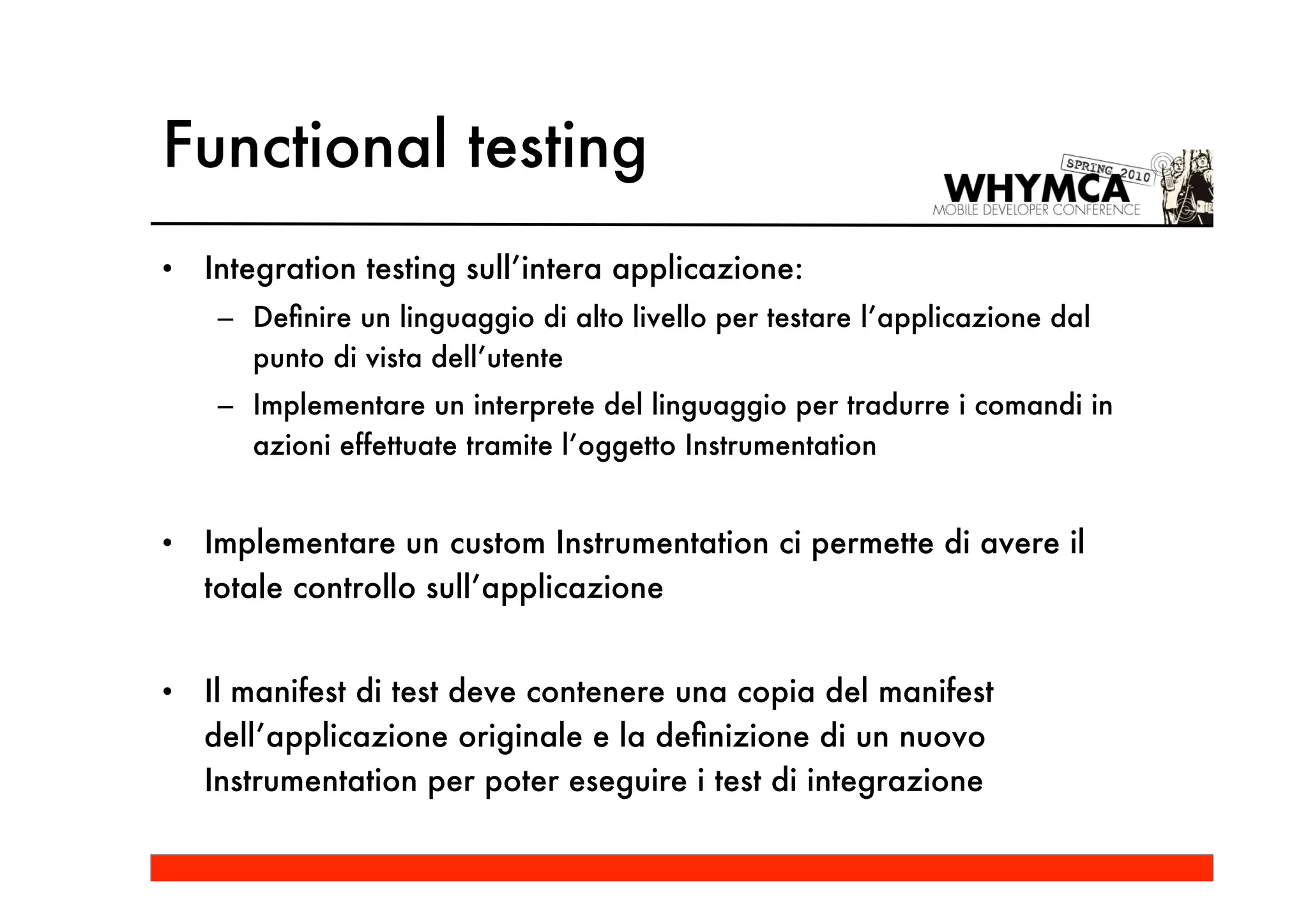 Functional testing
•   Integration testing sull’intera applicazione:
     – Deﬁnire un linguaggio di alto livello per testare l’applicazione dal
       punto di vista dell’utente
     – Implementare un interprete del linguaggio per tradurre i comandi in
       azioni effettuate tramite l’oggetto Instrumentation


•   Implementare un custom Instrumentation ci permette di avere il
    totale controllo sull’applicazione


•   Il manifest di test deve contenere una copia del manifest
    dell’applicazione originale e la deﬁnizione di un nuovo
    Instrumentation per poter eseguire i test di integrazione
 