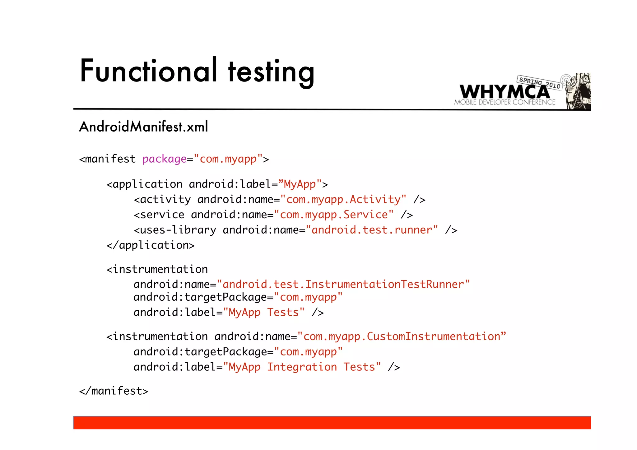 Functional testing
AndroidManifest.xml

<manifest package="com.myapp">

    <application android:label=”MyApp">
        <activity android:name="com.myapp.Activity" />
        <service android:name="com.myapp.Service" />
        <uses-library android:name="android.test.runner" />
    </application>

    <instrumentation
        android:name="android.test.InstrumentationTestRunner"
        android:targetPackage="com.myapp"
        android:label="MyApp Tests" />

    <instrumentation android:name="com.myapp.CustomInstrumentation”
        android:targetPackage="com.myapp"
        android:label="MyApp Integration Tests" />

</manifest>
 
