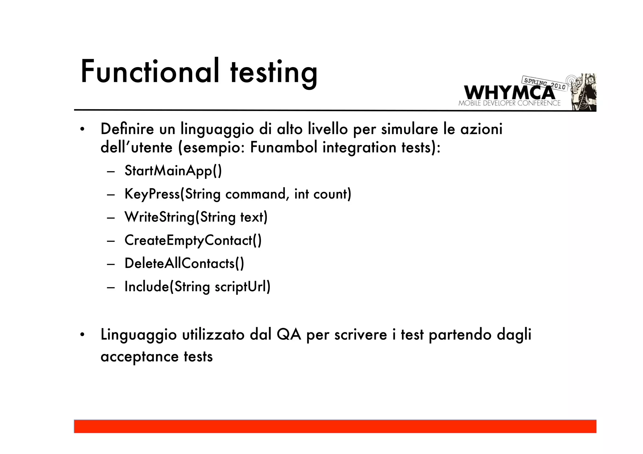 Functional testing
•   Deﬁnire un linguaggio di alto livello per simulare le azioni
    dell’utente (esempio: Funambol integration tests):
     – StartMainApp()
     – KeyPress(String command, int count)
     – WriteString(String text)
     – CreateEmptyContact()
     – DeleteAllContacts()
     – Include(String scriptUrl)


•   Linguaggio utilizzato dal QA per scrivere i test partendo dagli
    acceptance tests
 