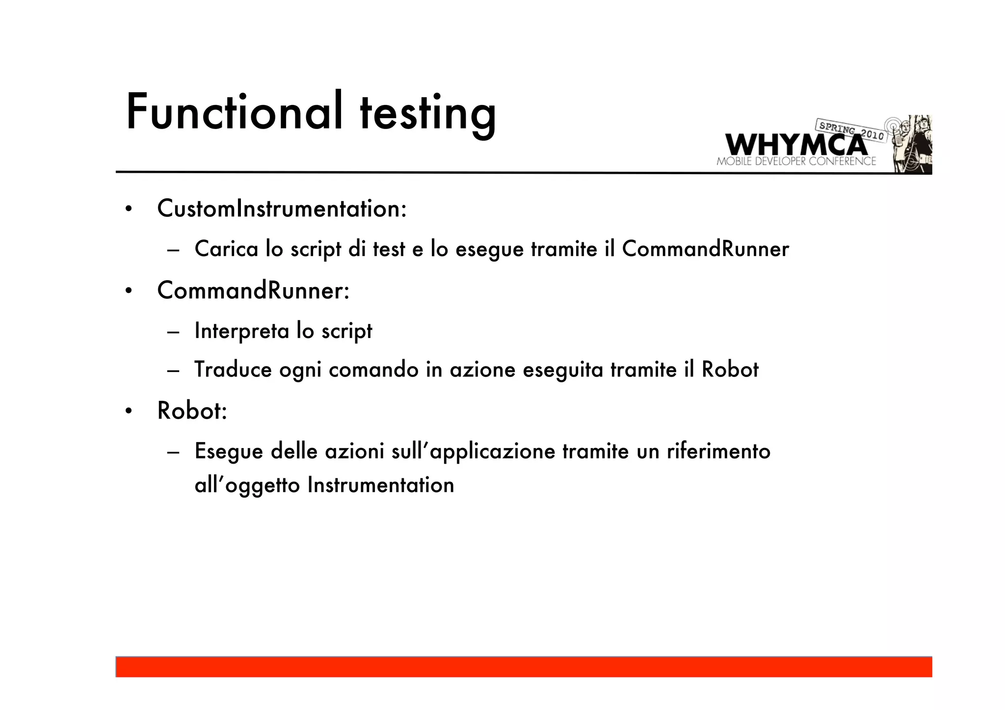 Functional testing
•   CustomInstrumentation:
    – Carica lo script di test e lo esegue tramite il CommandRunner
•   CommandRunner:
    – Interpreta lo script
    – Traduce ogni comando in azione eseguita tramite il Robot
•   Robot:
    – Esegue delle azioni sull’applicazione tramite un riferimento
       all’oggetto Instrumentation
 