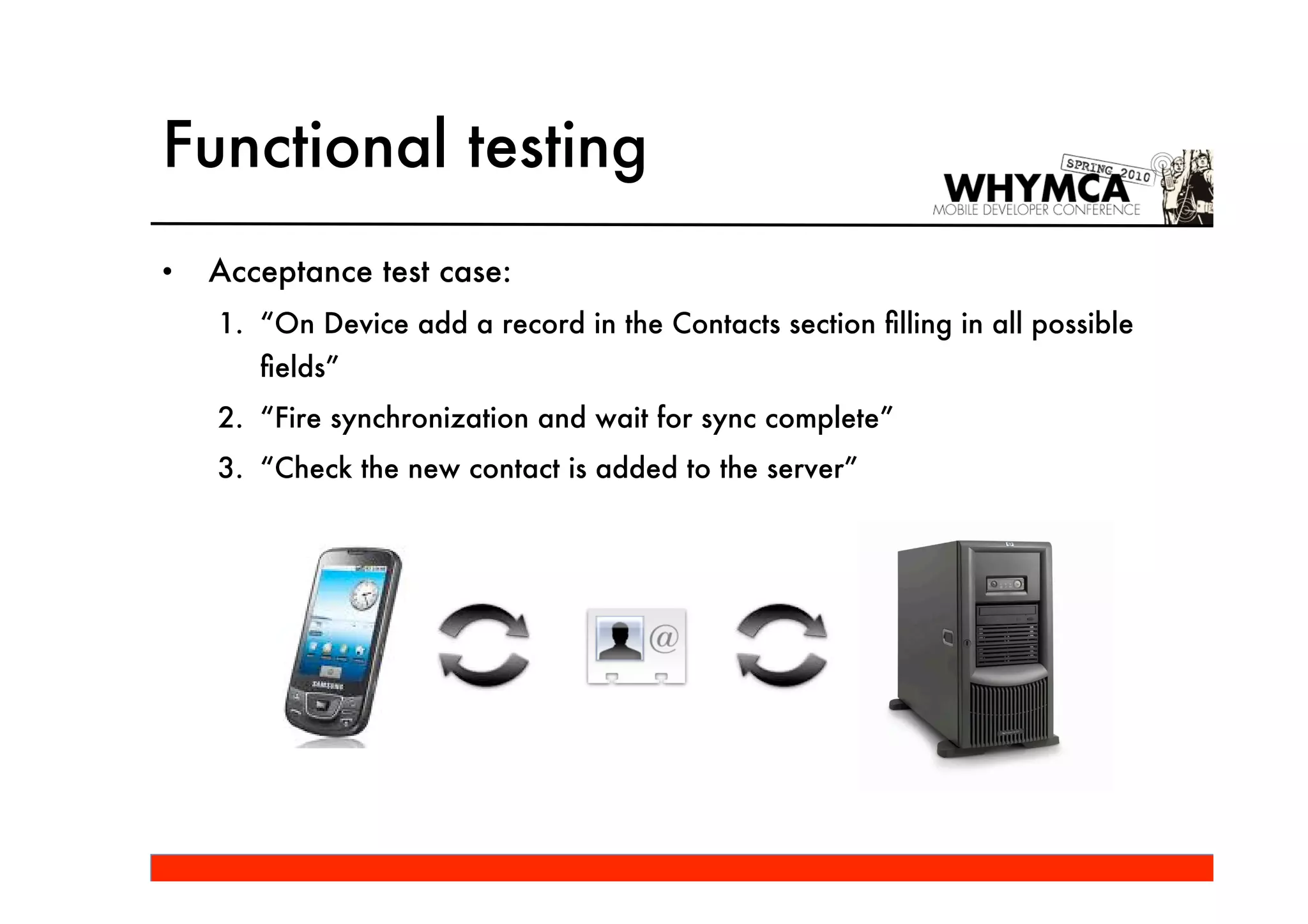 Functional testing
•   Acceptance test case:
    1. “On Device add a record in the Contacts section ﬁlling in all possible
       ﬁelds”
    2. “Fire synchronization and wait for sync complete”
    3. “Check the new contact is added to the server”
 