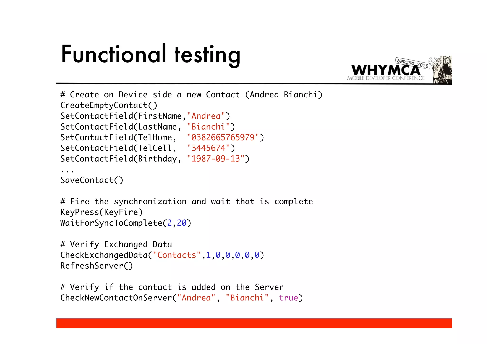 Functional testing
# Create on Device side a new Contact (Andrea Bianchi)
CreateEmptyContact()
SetContactField(FirstName,"Andrea")
SetContactField(LastName, "Bianchi")
SetContactField(TelHome, "0382665765979")
SetContactField(TelCell, "3445674")
SetContactField(Birthday, "1987-09-13")
...
SaveContact()

# Fire the synchronization and wait that is complete
KeyPress(KeyFire)
WaitForSyncToComplete(2,20)

# Verify Exchanged Data
CheckExchangedData("Contacts",1,0,0,0,0,0)
RefreshServer()

# Verify if the contact is added on the Server
CheckNewContactOnServer("Andrea", "Bianchi", true)
 