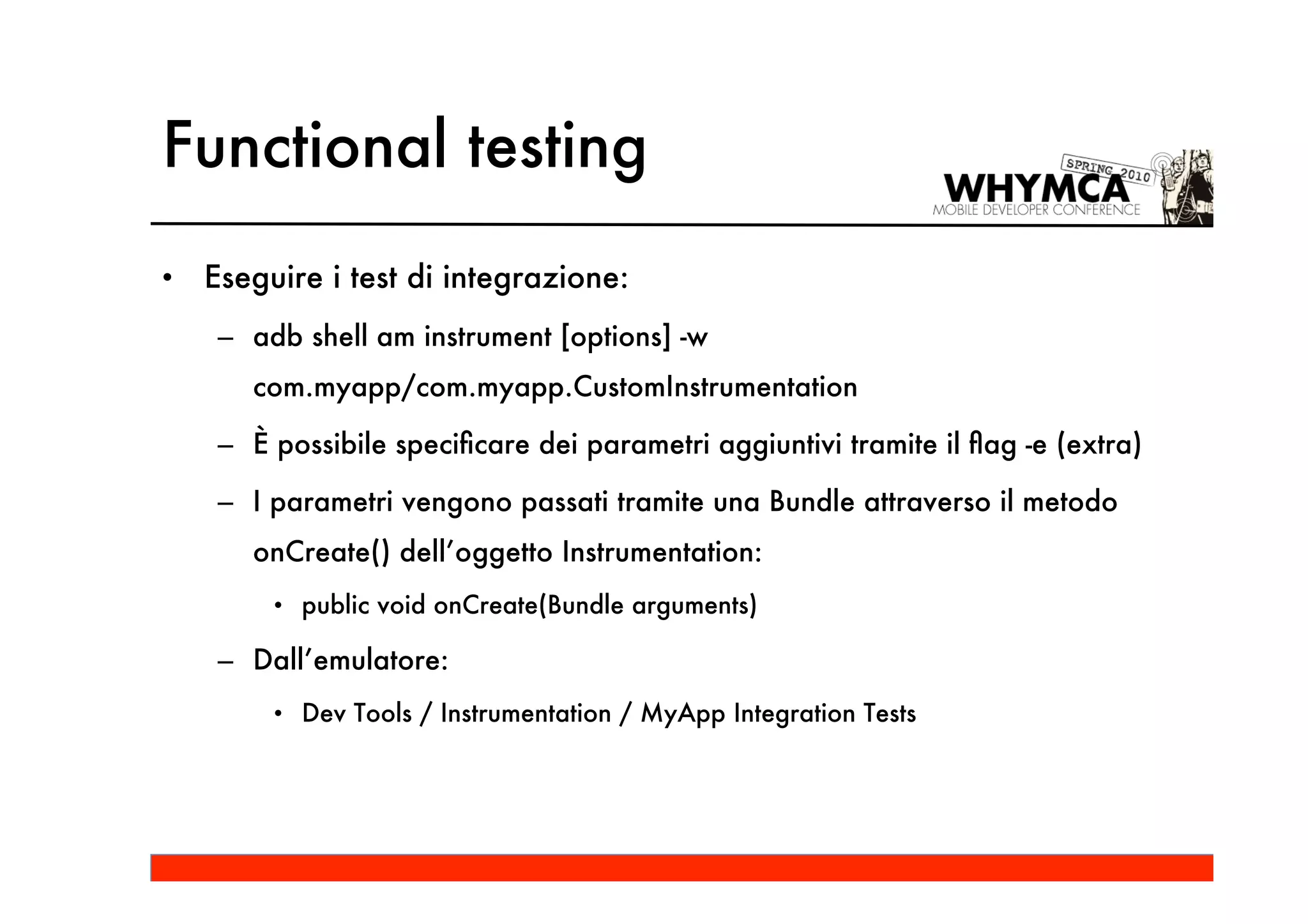Functional testing
•   Eseguire i test di integrazione:
     – adb shell am instrument [options] -w
       com.myapp/com.myapp.CustomInstrumentation

     – È possibile speciﬁcare dei parametri aggiuntivi tramite il ﬂag -e (extra)

     – I parametri vengono passati tramite una Bundle attraverso il metodo
       onCreate() dell’oggetto Instrumentation:
         • public void onCreate(Bundle arguments)

     – Dall’emulatore:
         • Dev Tools / Instrumentation / MyApp Integration Tests
 