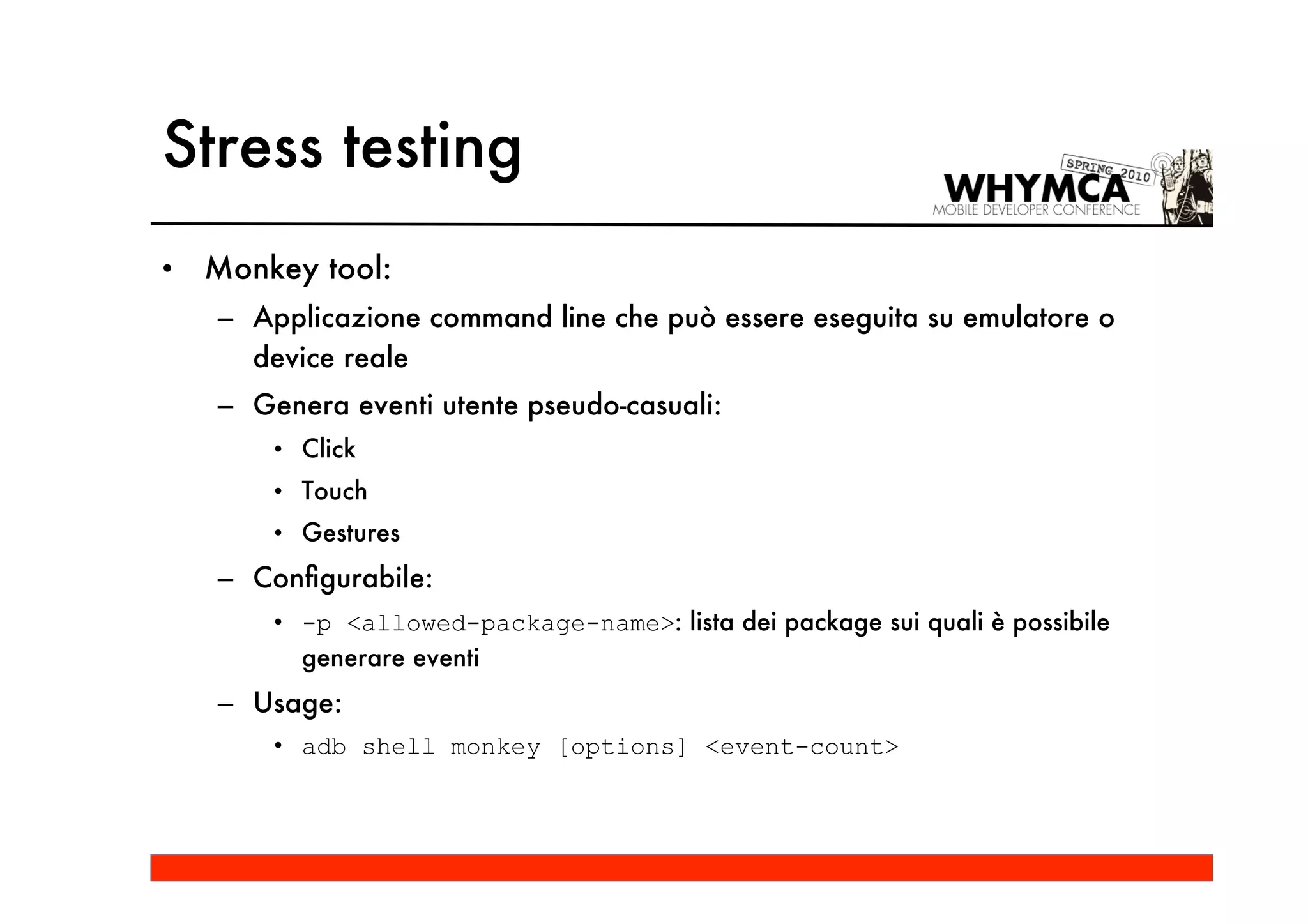 Stress testing
•   Monkey tool:
    – Applicazione command line che può essere eseguita su emulatore o
      device reale
    – Genera eventi utente pseudo-casuali:
        • Click
        • Touch
        • Gestures
    – Conﬁgurabile:
        • -p <allowed-package-name>: lista dei package sui quali è possibile
          generare eventi
    – Usage:
        • adb shell monkey [options] <event-count>
 