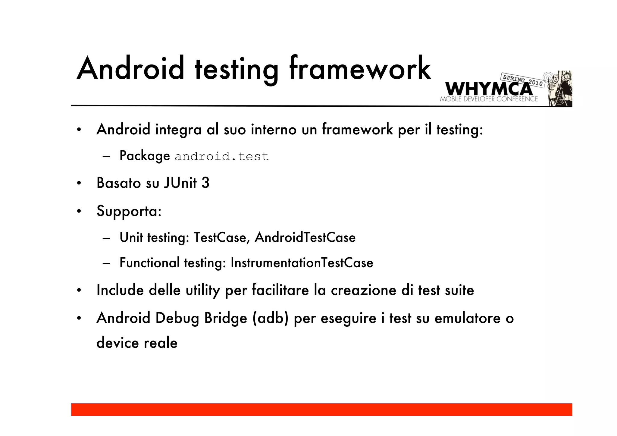 Android testing framework
•   Android integra al suo interno un framework per il testing:
     – Package android.test

•   Basato su JUnit 3
•   Supporta:
     – Unit testing: TestCase, AndroidTestCase
     – Functional testing: InstrumentationTestCase

•   Include delle utility per facilitare la creazione di test suite
•   Android Debug Bridge (adb) per eseguire i test su emulatore o
    device reale
 