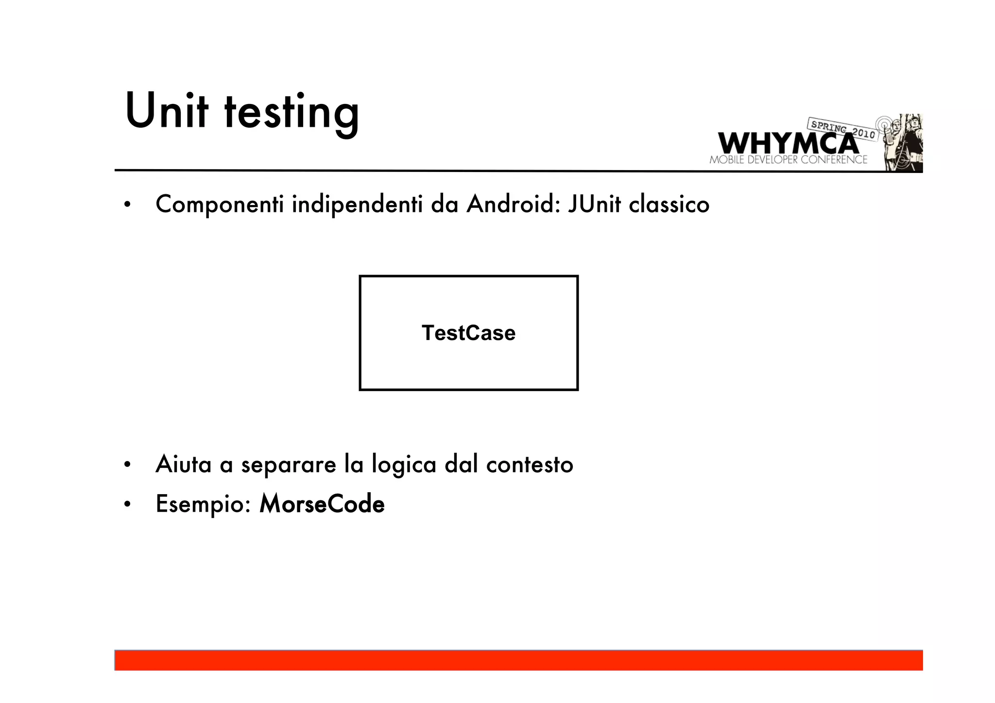 Unit testing
•   Componenti indipendenti da Android: JUnit classico




                            TestCase




•   Aiuta a separare la logica dal contesto
•   Esempio: MorseCode
 