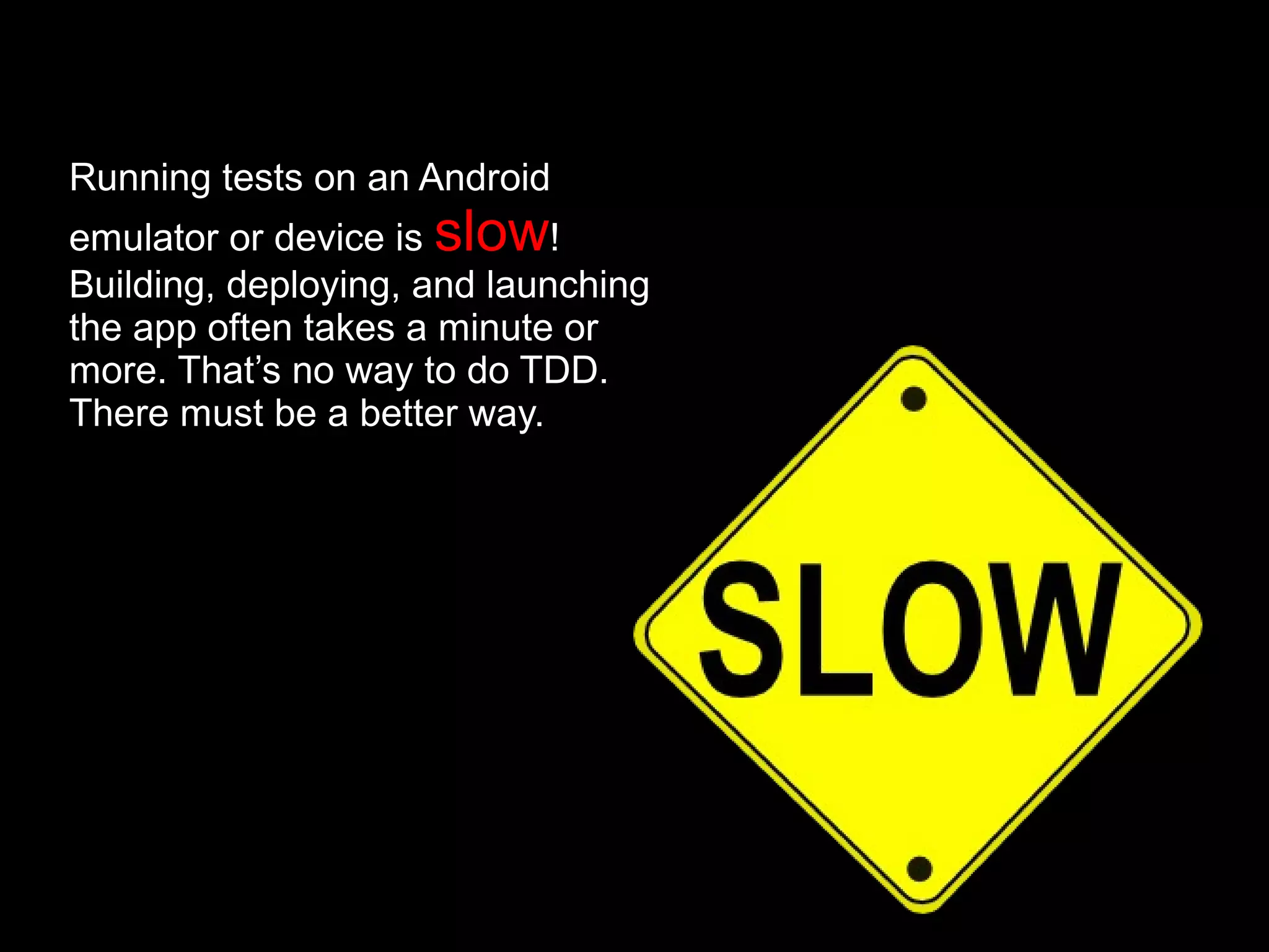 Running tests on an Android
emulator or device is slow!
Building, deploying, and launching
the app often takes a minute or
more. That’s no way to do TDD.
There must be a better way.