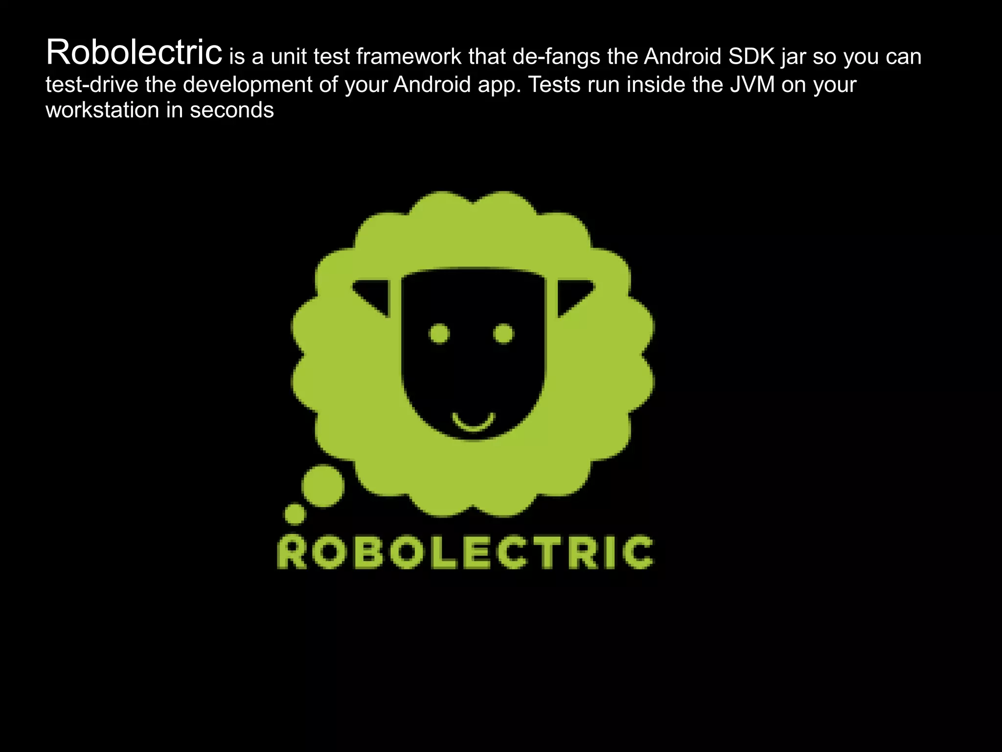 Robolectric is a unit test framework that de-fangs the Android SDK jar so you can
test-drive the development of your Android app. Tests run inside the JVM on your
workstation in seconds