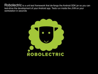 Robolectric is a unit test framework that de-fangs the Android SDK jar so you can
test-drive the development of your Android app. Tests run inside the JVM on your
workstation in seconds
 