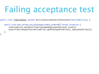 Failing acceptance test
public class TimelineTest extends ActivityInstrumentationTestCase2<TimelineActivity> {

    public void test_chirps_are_displayed_timely_ordered() throws Exception {
        timelineDriver.waitUntilTimelineLoaded(mgryszkosChirps().size());
        assertTimelineEqualTo(timelineDriver.getDisplayedTimeline(), mgryszkosChirps());
    }
}
 