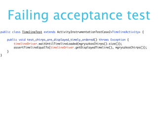 Failing acceptance test
public class TimelineTest extends ActivityInstrumentationTestCase2<TimelineActivity> {

    public void test_chirps_are_displayed_timely_ordered() throws Exception {
        timelineDriver.waitUntilTimelineLoaded(mgryszkosChirps().size());
        assertTimelineEqualTo(timelineDriver.getDisplayedTimeline(), mgryszkosChirps());
    }
}
 