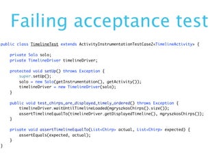 Failing acceptance test
public class TimelineTest extends ActivityInstrumentationTestCase2<TimelineActivity> {

    private Solo solo;
    private TimelineDriver timelineDriver;

    protected void setUp() throws Exception {
        super.setUp();
        solo = new Solo(getInstrumentation(), getActivity());
        timelineDriver = new TimelineDriver(solo);
    }

    public void test_chirps_are_displayed_timely_ordered() throws Exception {
        timelineDriver.waitUntilTimelineLoaded(mgryszkosChirps().size());
        assertTimelineEqualTo(timelineDriver.getDisplayedTimeline(), mgryszkosChirps());
    }

    private void assertTimelineEqualTo(List<Chirp> actual, List<Chirp> expected) {
        assertEquals(expected, actual);
    }
}
 
