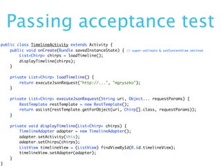 Passing acceptance test
public class TimelineActivity extends Activity {
    public void onCreate(Bundle savedInstanceState) {   // super.onCreate & setContentView omitted
        List<Chirp> chirps = loadTimeline();
        displayTimeline(chirps);
    }

    private List<Chirp> loadTimeline() {
        return executeJsonRequest("http://...", "mgryszko");
    }

    private List<Chirp> executeJsonRequest(String uri, Object... requestParams) {
        RestTemplate restTemplate = new RestTemplate();
        return asList(restTemplate.getForObject(uri, Chirp[].class, requestParams));
    }

    private void displayTimeline(List<Chirp> chirps) {
        TimelineAdapter adapter = new TimelineAdapter();
        adapter.setActivity(this);
        adapter.setChirps(chirps);
        ListView timelineView = (ListView) findViewById(R.id.timelineView);
        timelineView.setAdapter(adapter);
    }
}
 