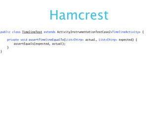 Hamcrest
public class TimelineTest extends ActivityInstrumentationTestCase2<TimelineActivity> {

    private void assertTimelineEqualTo(List<Chirp> actual, List<Chirp> expected) {
        assertEquals(expected, actual);
    }
}
 
