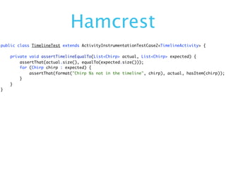 Hamcrest
public class TimelineTest extends ActivityInstrumentationTestCase2<TimelineActivity> {

    private void assertTimelineEqualTo(List<Chirp> actual, List<Chirp> expected) {
        assertThat(actual.size(), equalTo(expected.size()));
        for (Chirp chirp : expected) {
            assertThat(format("Chirp %s not in the timeline", chirp), actual, hasItem(chirp));
        }
    }
}
 