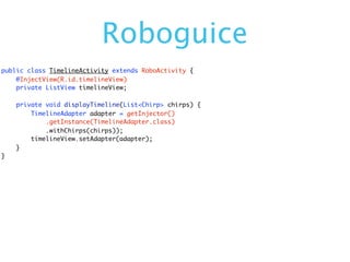 Roboguice
public class TimelineActivity extends RoboActivity {
    @InjectView(R.id.timelineView)
    private ListView timelineView;

    private void displayTimeline(List<Chirp> chirps) {
        TimelineAdapter adapter = getInjector()
            .getInstance(TimelineAdapter.class)
            .withChirps(chirps));
        timelineView.setAdapter(adapter);
    }
}
 