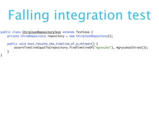 Falling integration test
public class ChirpJsonRepositoryTest extends TestCase {
    private ChirpRepository repository = new ChirpJsonRepository();

    public void test_returns_the_timeline_of_a_chirper() {
        assertTimelineEqualTo(repository.findTimelineOf("mgryszko"), mgryszkosChirps());
    }
}
 