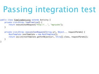 Passing integration test
public class TimelineActivity extends Activity {
    private List<Chirp> loadTimeline() {
        return executeJsonRequest("http://...", "mgryszko");
    }

    private List<Chirp> executeJsonRequest(String uri, Object... requestParams) {
        RestTemplate restTemplate = new RestTemplate();
        return asList(restTemplate.getForObject(uri, Chirp[].class, requestParams));
    }
}
 