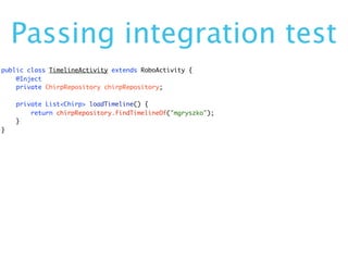 Passing integration test
public class TimelineActivity extends RoboActivity {
    @Inject
    private ChirpRepository chirpRepository;

    private List<Chirp> loadTimeline() {
        return chirpRepository.findTimelineOf("mgryszko");
    }
}
 