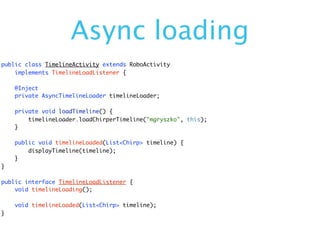 Async loading
public class TimelineActivity extends RoboActivity
    implements TimelineLoadListener {

    @Inject
    private AsyncTimelineLoader timelineLoader;

    private void loadTimeline() {
        timelineLoader.loadChirperTimeline("mgryszko", this);
    }

    public void timelineLoaded(List<Chirp> timeline) {
        displayTimeline(timeline);
    }
}

public interface TimelineLoadListener {
    void timelineLoading();

    void timelineLoaded(List<Chirp> timeline);
}
 