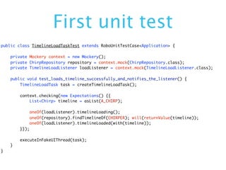First unit test
public class TimelineLoadTaskTest extends RoboUnitTestCase<Application> {

    private Mockery context = new Mockery();
    private ChirpRepository repository = context.mock(ChirpRepository.class);
    private TimelineLoadListener loadListener = context.mock(TimelineLoadListener.class);

    public void test_loads_timeline_successfully_and_notifies_the_listener() {
        TimelineLoadTask task = createTimelineLoadTask();

        context.checking(new Expectations() {{
            List<Chirp> timeline = asList(A_CHIRP);

               oneOf(loadListener).timelineLoading();
               oneOf(repository).findTimelineOf(CHIRPER); will(returnValue(timeline));
               oneOf(loadListener).timelineLoaded(with(timeline));
        }});

        executeInFakeUIThread(task);
    }
}
 