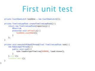 First unit test
    private CountDownLatch taskDone = new CountDownLatch(1);

    private TimelineLoadTask createTimelineLoadTask() {
        return new TimelineLoadTask(repository) {
            @Override
            protected void onFinally() {
                taskDone.countDown();
            }
        };
    }

    private void executeInFakeUIThread(final TimelineLoadTask task) {
        new RoboLooperThread() {
            public void run() {
                task.loadChirperTimeline(CHIRPER, loadListener);
            }
        }.start();
        taskDone.await();
    }
}
 