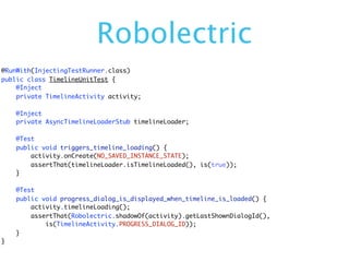 Robolectric
@RunWith(InjectingTestRunner.class)
public class TimelineUnitTest {
    @Inject
    private TimelineActivity activity;

    @Inject
    private AsyncTimelineLoaderStub timelineLoader;

    @Test
    public void triggers_timeline_loading() {
        activity.onCreate(NO_SAVED_INSTANCE_STATE);
        assertThat(timelineLoader.isTimelineLoaded(), is(true));
    }

    @Test
    public void progress_dialog_is_displayed_when_timeline_is_loaded() {
        activity.timelineLoading();
        assertThat(Robolectric.shadowOf(activity).getLastShownDialogId(),
            is(TimelineActivity.PROGRESS_DIALOG_ID));
    }
}
 