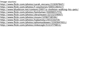 Image sources:
http://www.ﬂickr.com/photos/sarah_mccans/219287847/
http://www.ﬂickr.com/photos/f-oxymoron/5005146417/
http://www.bluebison.net/content/2007/a-skeleton-walking-his-pets/
http://www.ﬂickr.com/photos/familymwr/5009855774/
http://www.ﬂickr.com/photos/zbraineater/2213219097/
http://www.ﬂickr.com/photos/stusev/3296738594/
http://www.ﬂickr.com/photos/hadamsky/293310259/
http://www.ﬂickr.com/photos/qthomasbower/3392847831/
http://www.ﬂickr.com/photos/mikecogh/5113779851/
 