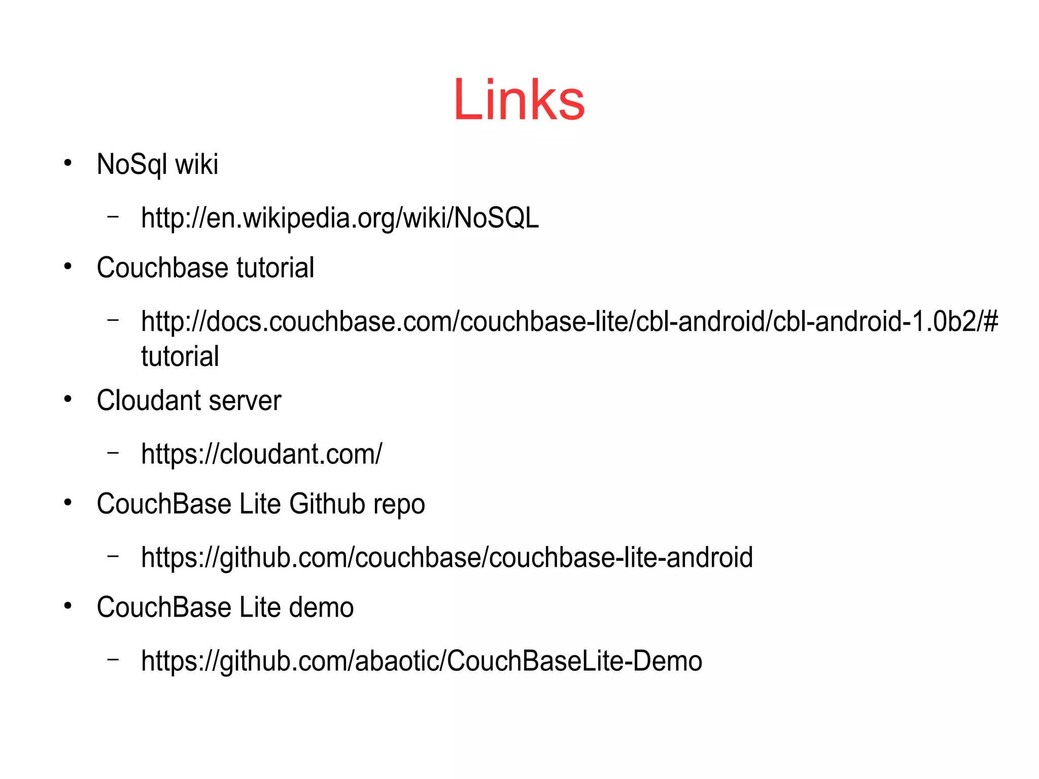 Links
●
NoSql wiki
– http://en.wikipedia.org/wiki/NoSQL
●
Couchbase tutorial
– http://docs.couchbase.com/couchbase-lite/cbl-android/cbl-android-1.0b2/#
tutorial
●
Cloudant server
– https://cloudant.com/
●
CouchBase Lite Github repo
– https://github.com/couchbase/couchbase-lite-android
●
CouchBase Lite demo
– https://github.com/abaotic/CouchBaseLite-Demo
 