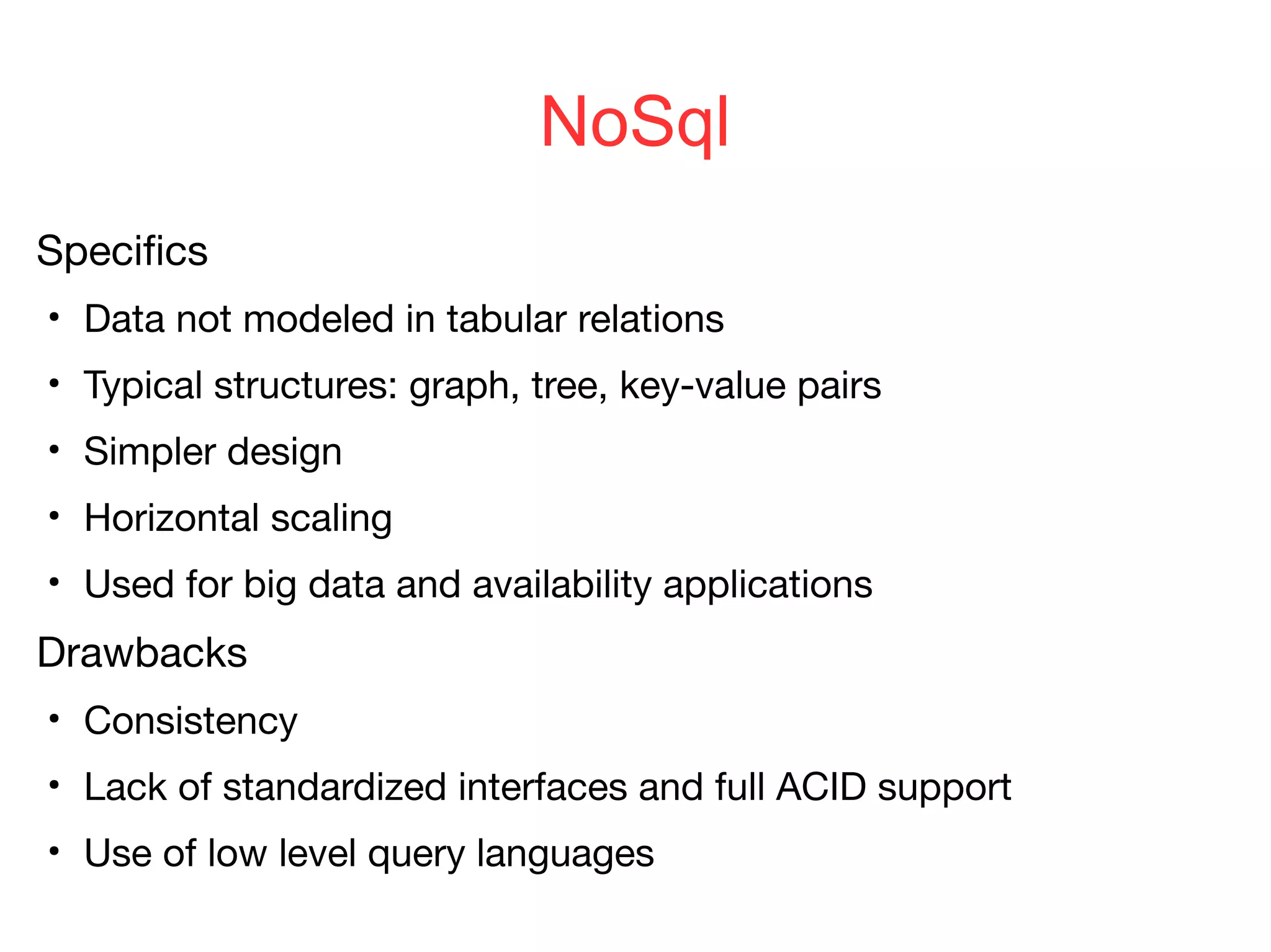 NoSql
Specifics
●
Data not modeled in tabular relations
●
Typical structures: graph, tree, key-value pairs
●
Simpler design
●
Horizontal scaling
●
Used for big data and availability applications
Drawbacks
●
Consistency
●
Lack of standardized interfaces and full ACID support
●
Use of low level query languages
 