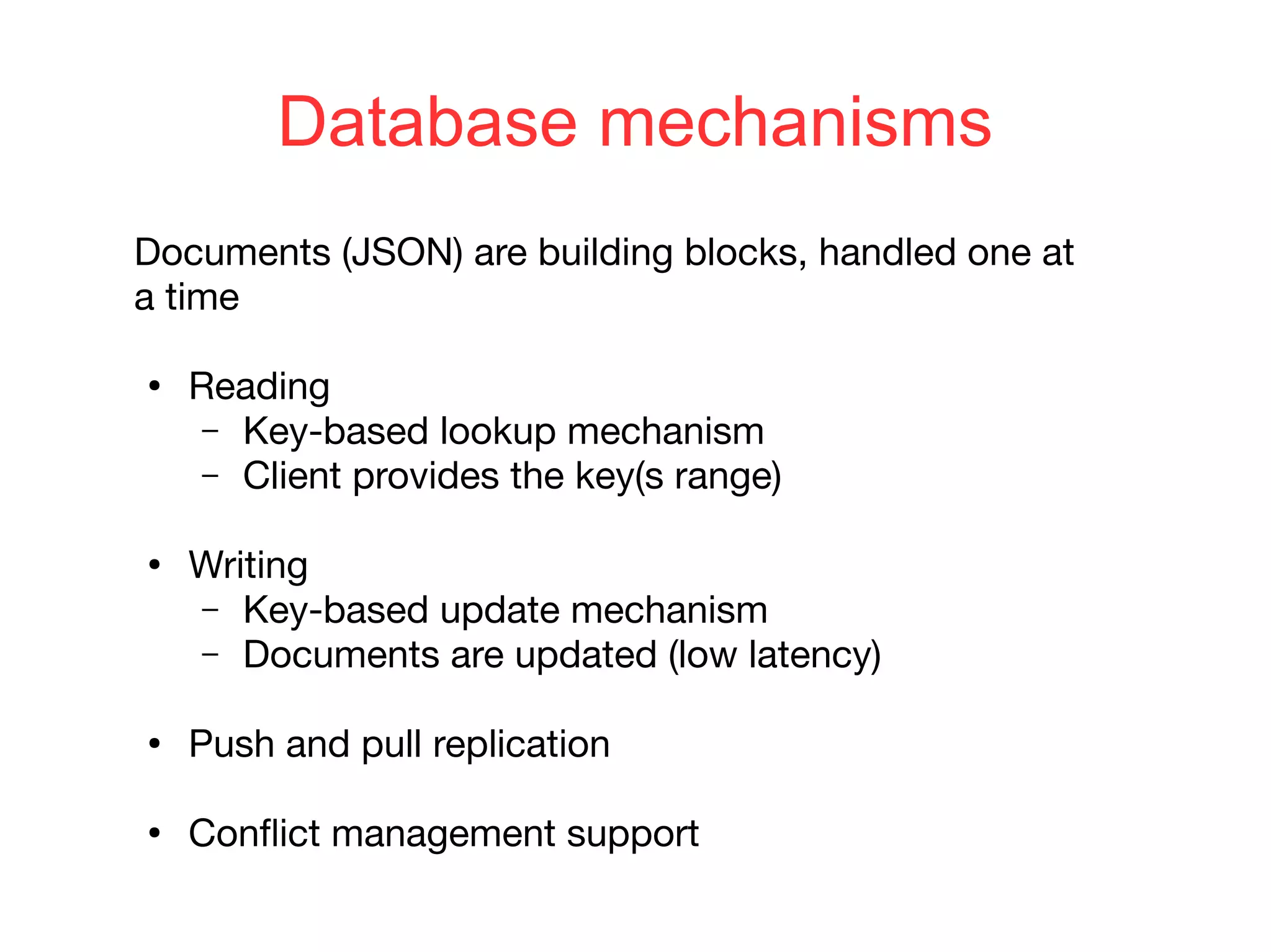 Database mechanisms
Documents (JSON) are building blocks, handled one at
a time
●
Reading
– Key-based lookup mechanism
– Client provides the key(s range)
●
Writing
– Key-based update mechanism
– Documents are updated (low latency)
●
Push and pull replication
●
Conflict management support
 