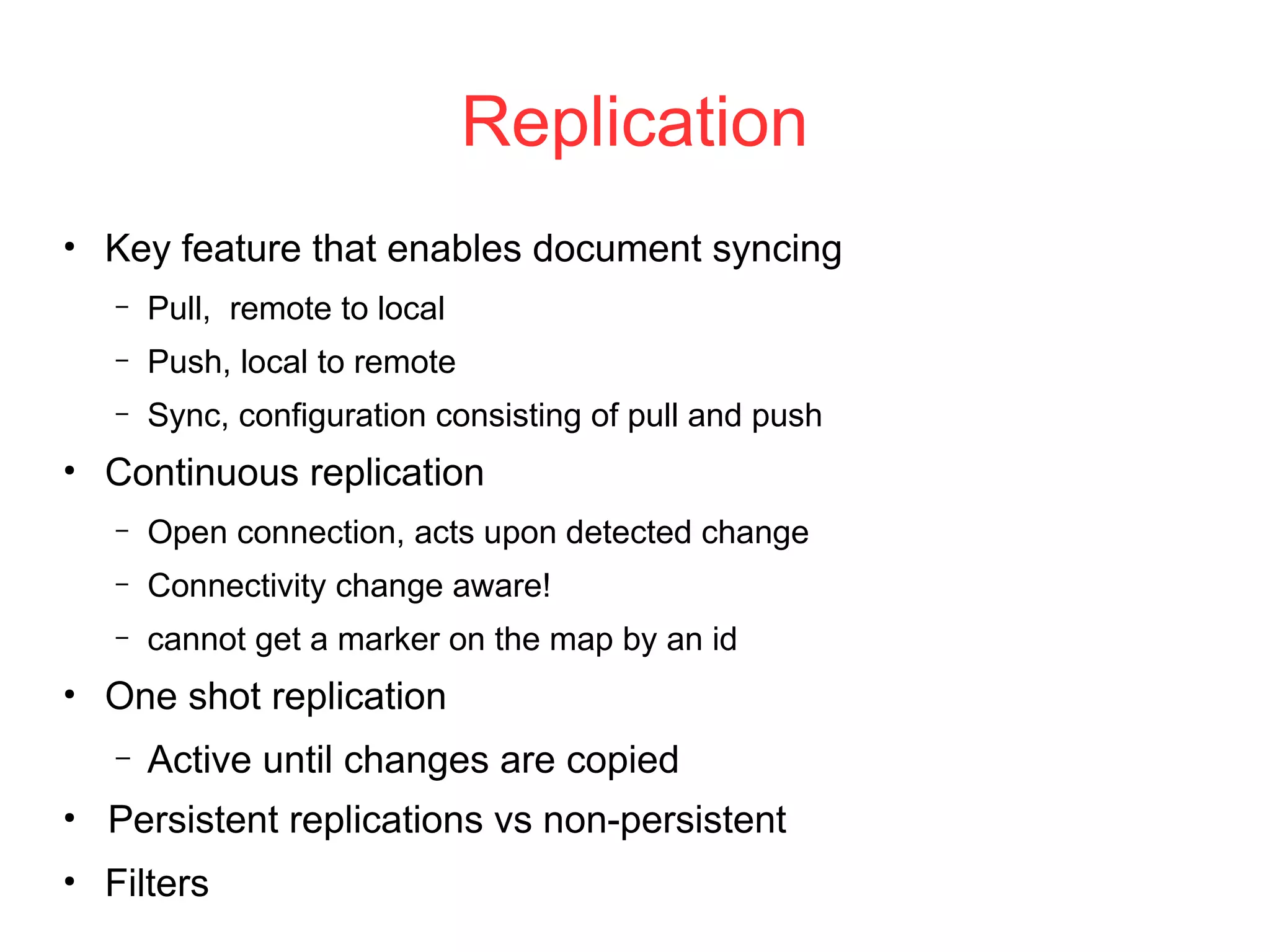 Replication
●
Key feature that enables document syncing
– Pull, remote to local
– Push, local to remote
– Sync, configuration consisting of pull and push
●
Continuous replication
– Open connection, acts upon detected change
– Connectivity change aware!
– cannot get a marker on the map by an id
●
One shot replication
– Active until changes are copied
●
Persistent replications vs non-persistent
●
Filters
 