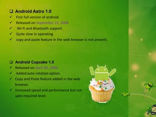  Android Astro 1.0











First full version of android.
Released on September 23, 2008.
Wi-Fi and Bluetooth support.
Quite slow in operating.
copy and paste feature in the web browser is not present.

Android Cupcake 1.5
Released on April 30, 2009.
Added auto-rotation option.
Copy and Paste feature added in the web
browser.
 Increased speed and performance but not
upto required level.

 