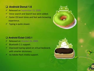  Android Donut 1.6
 Released on September 15, 2009.
 Voice search and Search box were added.
 Faster OS boot times and fast web browsing
experience.
 Typing is quite slower.






Android Éclair 2.0/2.1
Released on October 26, 2009.
Bluetooth 2.1 support.
Improved typing speed on virtual keyboard,
with smarter dictionary.
 no Adobe flash media support.

 