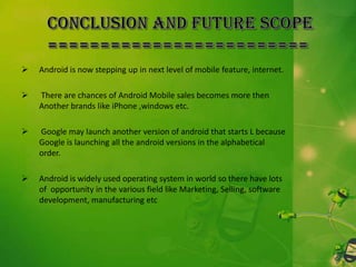 

Android is now stepping up in next level of mobile feature, internet.



There are chances of Android Mobile sales becomes more then
Another brands like iPhone ,windows etc.



Google may launch another version of android that starts L because
Google is launching all the android versions in the alphabetical
order.



Android is widely used operating system in world so there have lots
of opportunity in the various field like Marketing, Selling, software
development, manufacturing etc

 